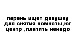 парень ищет девушку для снятия комнаты,юг центр ,платить ненадо